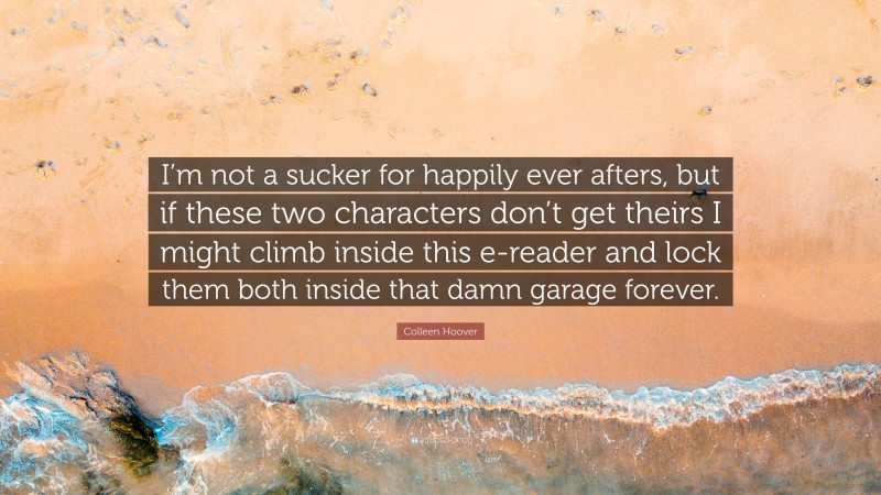 Colleen Hoover Quote: “I’m not a sucker for happily ever afters, but if these two characters don’t get theirs I might climb inside this e-reader and lock them both inside that damn garage forever.”
