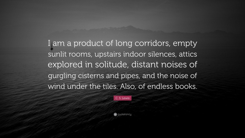 C. S. Lewis Quote: “I am a product of long corridors, empty sunlit rooms, upstairs indoor silences, attics explored in solitude, distant noises of gurgling cisterns and pipes, and the noise of wind under the tiles. Also, of endless books.”