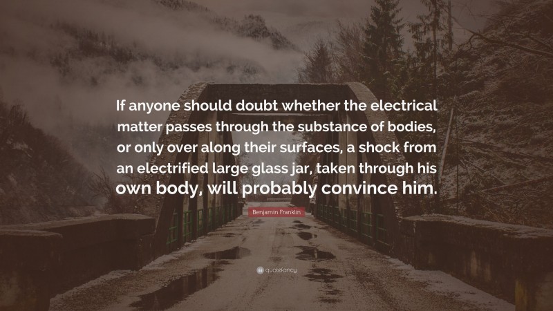 Benjamin Franklin Quote: “If anyone should doubt whether the electrical matter passes through the substance of bodies, or only over along their surfaces, a shock from an electrified large glass jar, taken through his own body, will probably convince him.”