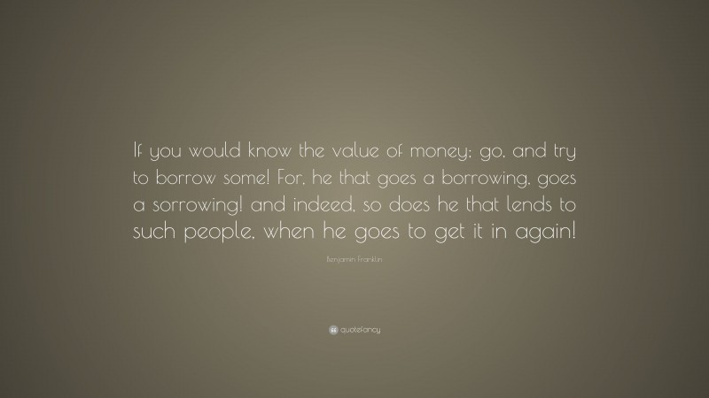 Benjamin Franklin Quote: “If you would know the value of money; go, and try to borrow some! For, he that goes a borrowing, goes a sorrowing! and indeed, so does he that lends to such people, when he goes to get it in again!”