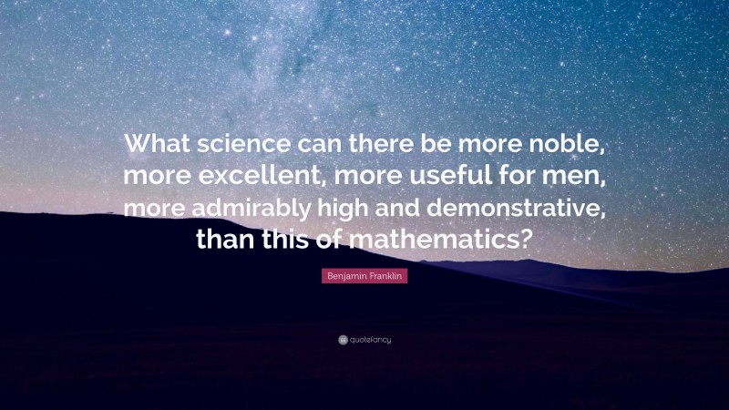 Benjamin Franklin Quote: “What science can there be more noble, more excellent, more useful for men, more admirably high and demonstrative, than this of mathematics?”
