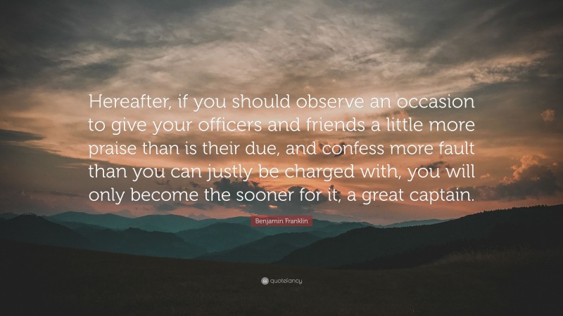 Benjamin Franklin Quote: “Hereafter, if you should observe an occasion to give your officers and friends a little more praise than is their due, and confess more fault than you can justly be charged with, you will only become the sooner for it, a great captain.”