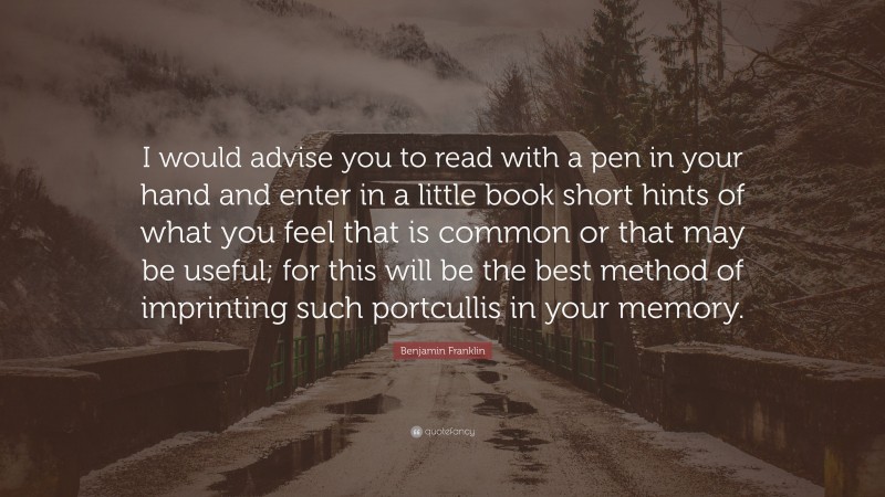 Benjamin Franklin Quote: “I would advise you to read with a pen in your hand and enter in a little book short hints of what you feel that is common or that may be useful; for this will be the best method of imprinting such portcullis in your memory.”