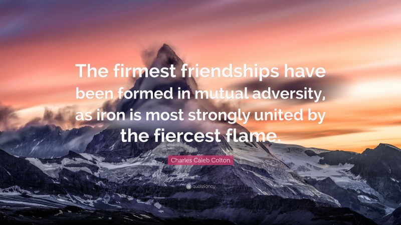 Charles Caleb Colton Quote: “The firmest friendships have been formed in mutual adversity, as iron is most strongly united by the fiercest flame.”