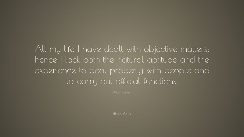 Albert Einstein Quote: “All my life I have dealt with objective matters; hence I lack both the natural aptitude and the experience to deal properly with people and to carry out official functions.”
