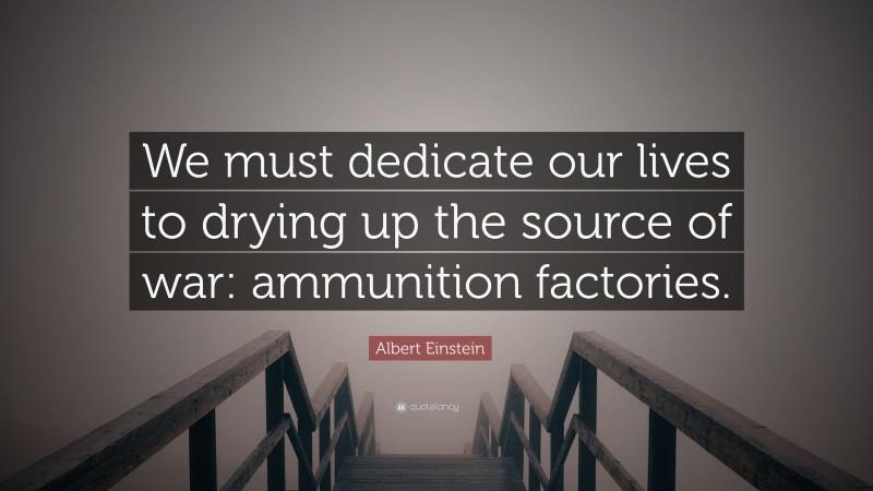 Albert Einstein Quote: “We must dedicate our lives to drying up the source of war: ammunition factories.”