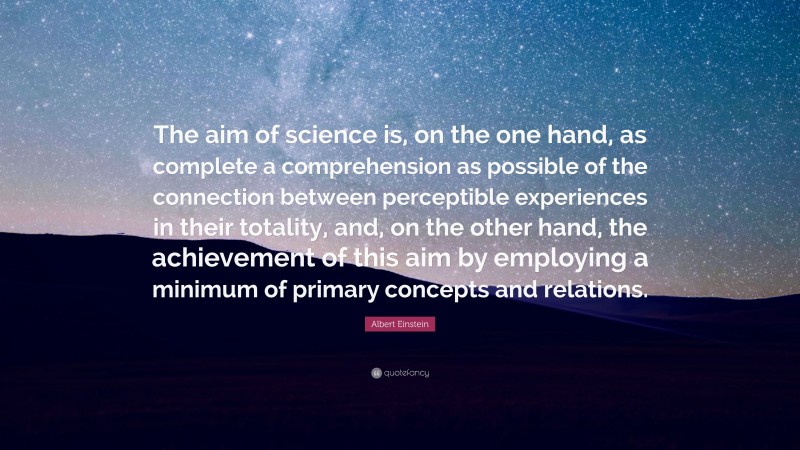 Albert Einstein Quote: “The aim of science is, on the one hand, as complete a comprehension as possible of the connection between perceptible experiences in their totality, and, on the other hand, the achievement of this aim by employing a minimum of primary concepts and relations.”