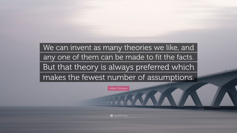 Albert Einstein Quote: “We can invent as many theories we like, and any one of them can be made to fit the facts. But that theory is always preferred which makes the fewest number of assumptions.”