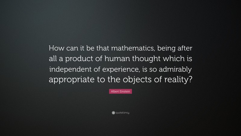 Albert Einstein Quote: “How can it be that mathematics, being after all a product of human thought which is independent of experience, is so admirably appropriate to the objects of reality?”