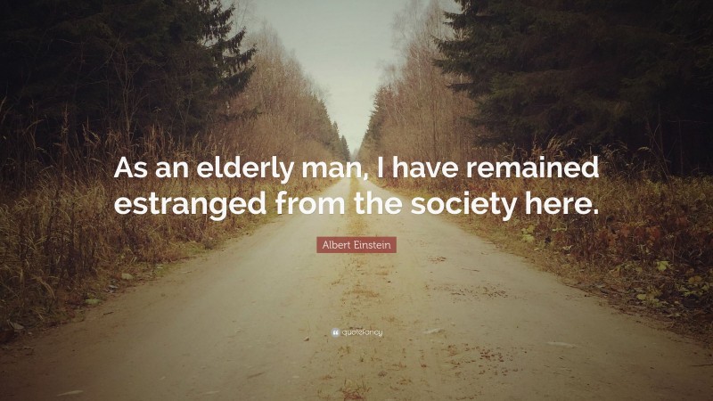 Albert Einstein Quote: “As an elderly man, I have remained estranged from the society here.”