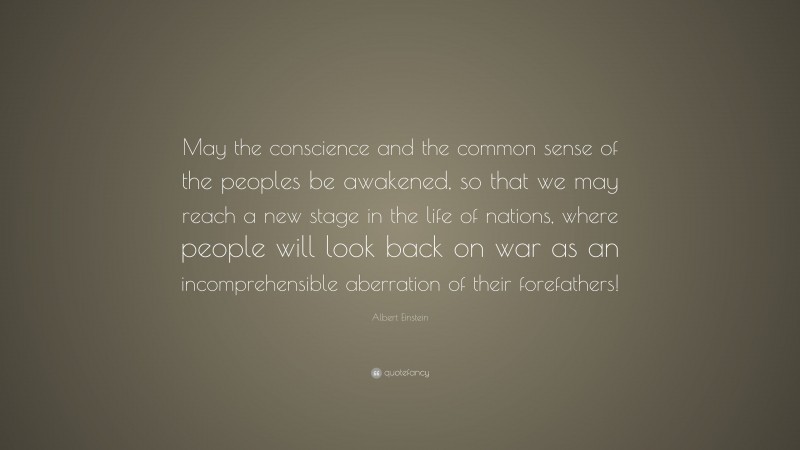 Albert Einstein Quote: “May the conscience and the common sense of the peoples be awakened, so that we may reach a new stage in the life of nations, where people will look back on war as an incomprehensible aberration of their forefathers!”