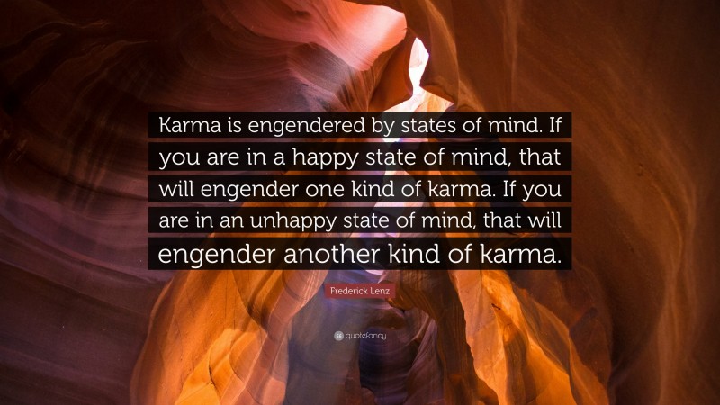 Frederick Lenz Quote: “Karma is engendered by states of mind. If you are in a happy state of mind, that will engender one kind of karma. If you are in an unhappy state of mind, that will engender another kind of karma.”