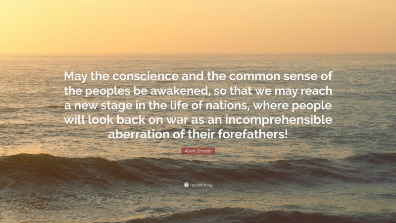 Albert Einstein Quote: “May the conscience and the common sense of the peoples be awakened, so that we may reach a new stage in the life of nations, where people will look back on war as an incomprehensible aberration of their forefathers!”