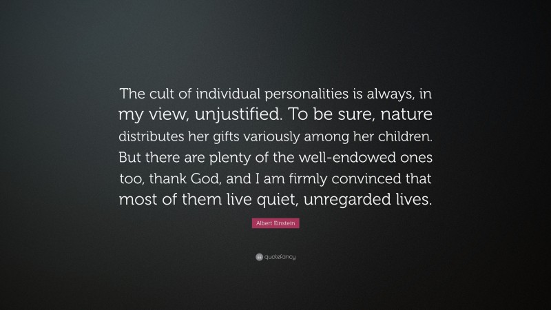 Albert Einstein Quote: “The cult of individual personalities is always, in my view, unjustified. To be sure, nature distributes her gifts variously among her children. But there are plenty of the well-endowed ones too, thank God, and I am firmly convinced that most of them live quiet, unregarded lives.”