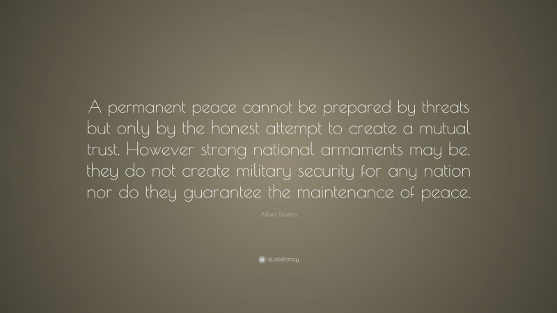 Albert Einstein Quote: “A permanent peace cannot be prepared by threats but only by the honest attempt to create a mutual trust. However strong national armaments may be, they do not create military security for any nation nor do they guarantee the maintenance of peace.”