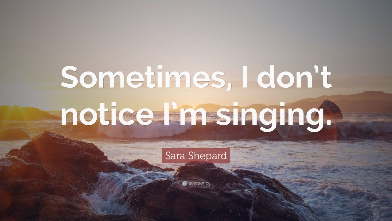 Sara Shepard Quote: “Sometimes, I don’t notice I’m singing.”