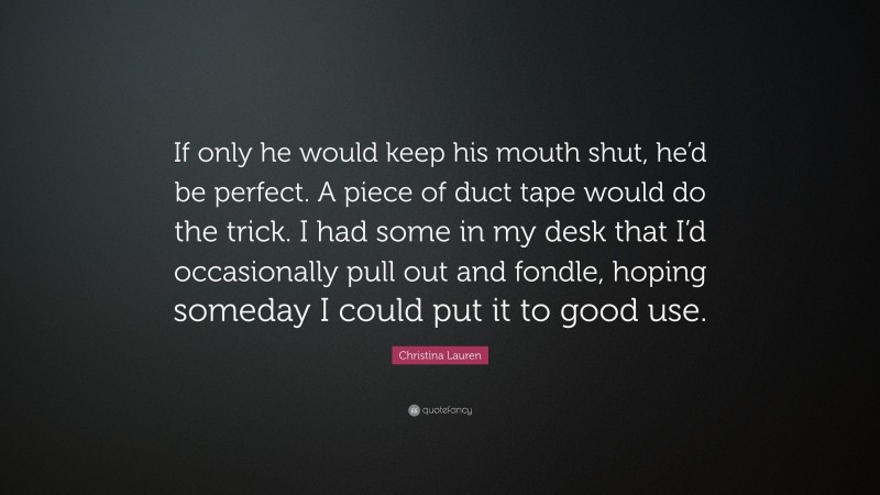 Christina Lauren Quote: “If only he would keep his mouth shut, he’d be perfect. A piece of duct tape would do the trick. I had some in my desk that I’d occasionally pull out and fondle, hoping someday I could put it to good use.”