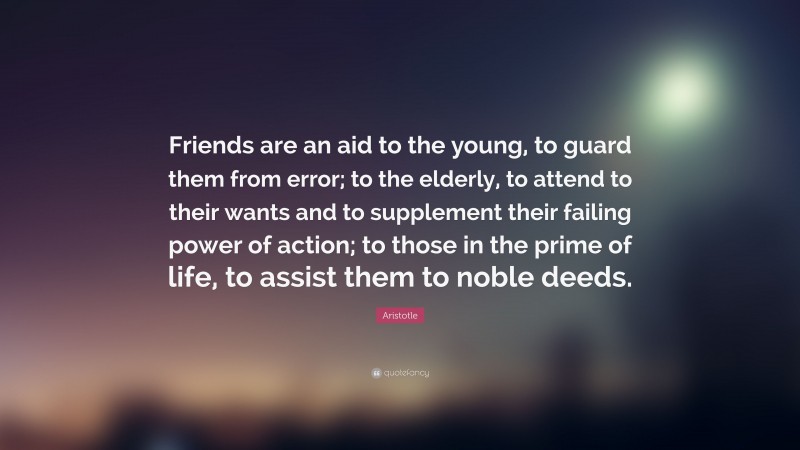 Aristotle Quote: “Friends are an aid to the young, to guard them from error; to the elderly, to attend to their wants and to supplement their failing power of action; to those in the prime of life, to assist them to noble deeds.”