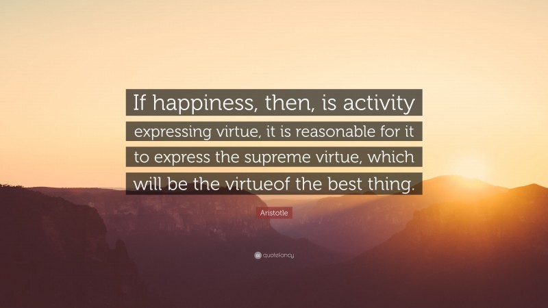 Aristotle Quote: “If happiness, then, is activity expressing virtue, it is reasonable for it to express the supreme virtue, which will be the virtueof the best thing.”