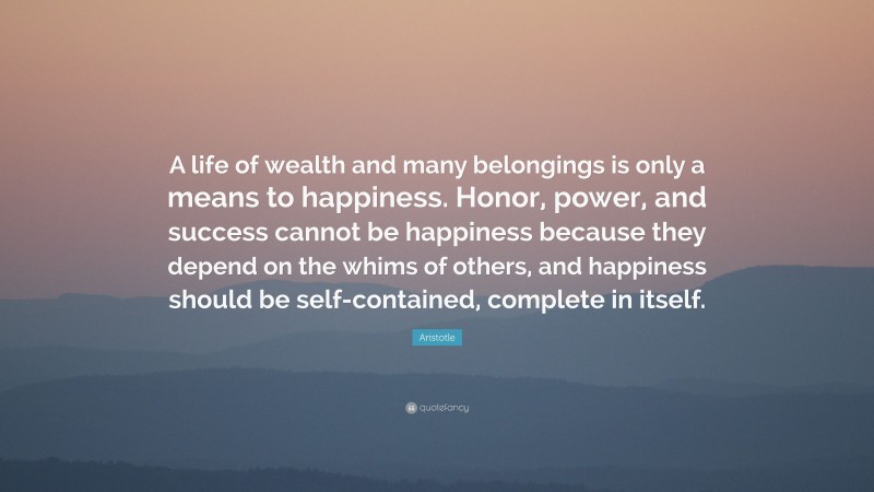 Aristotle Quote: “A life of wealth and many belongings is only a means to happiness. Honor, power, and success cannot be happiness because they depend on the whims of others, and happiness should be self-contained, complete in itself.”