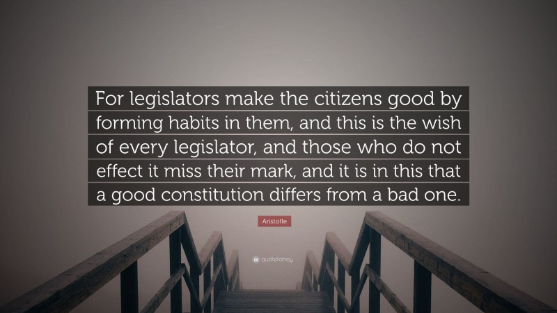 Aristotle Quote: “For legislators make the citizens good by forming habits in them, and this is the wish of every legislator, and those who do not effect it miss their mark, and it is in this that a good constitution differs from a bad one.”