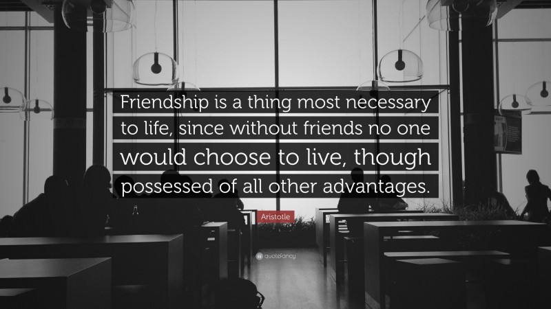 Aristotle Quote: “Friendship is a thing most necessary to life, since without friends no one would choose to live, though possessed of all other advantages.”