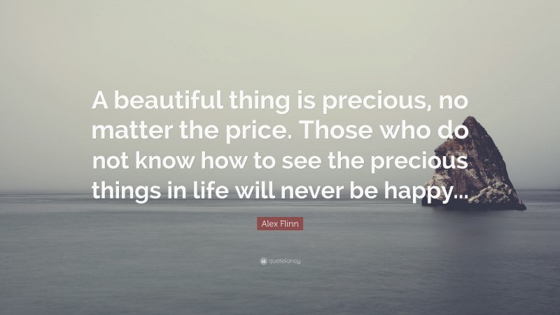 Alex Flinn Quote: “A beautiful thing is precious, no matter the price. Those who do not know how to see the precious things in life will never be happy...”
