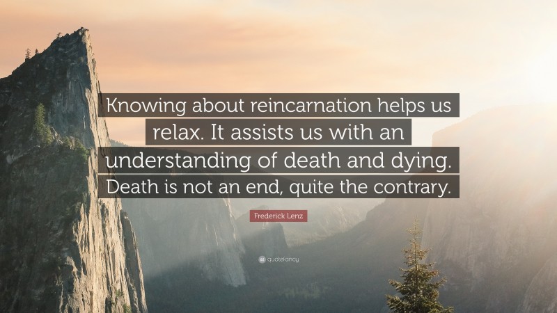 Frederick Lenz Quote: “Knowing about reincarnation helps us relax. It assists us with an understanding of death and dying. Death is not an end, quite the contrary.”