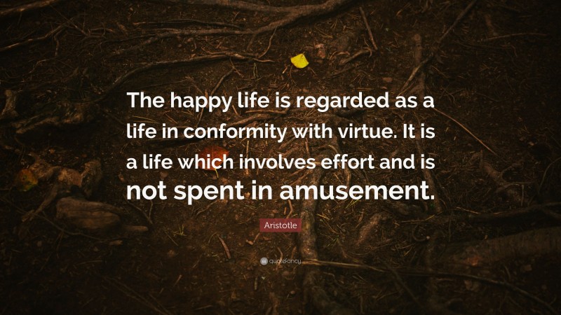 Aristotle Quote: “The happy life is regarded as a life in conformity with virtue. It is a life which involves effort and is not spent in amusement.”