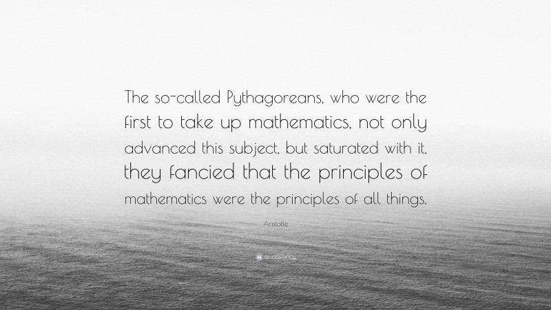 Aristotle Quote: “The so-called Pythagoreans, who were the first to take up mathematics, not only advanced this subject, but saturated with it, they fancied that the principles of mathematics were the principles of all things.”