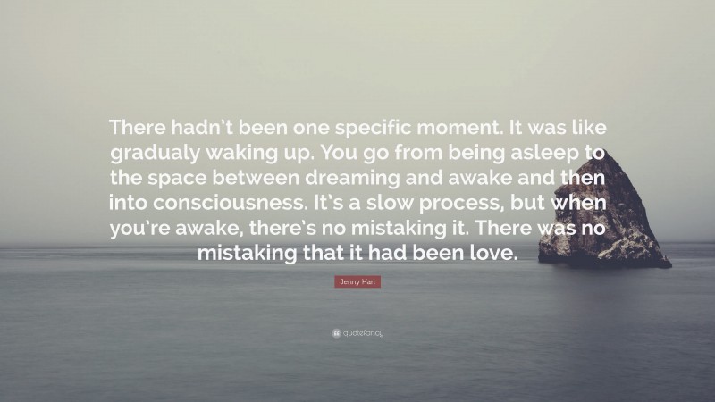 Jenny Han Quote: “There hadn’t been one specific moment. It was like gradualy waking up. You go from being asleep to the space between dreaming and awake and then into consciousness. It’s a slow process, but when you’re awake, there’s no mistaking it. There was no mistaking that it had been love.”