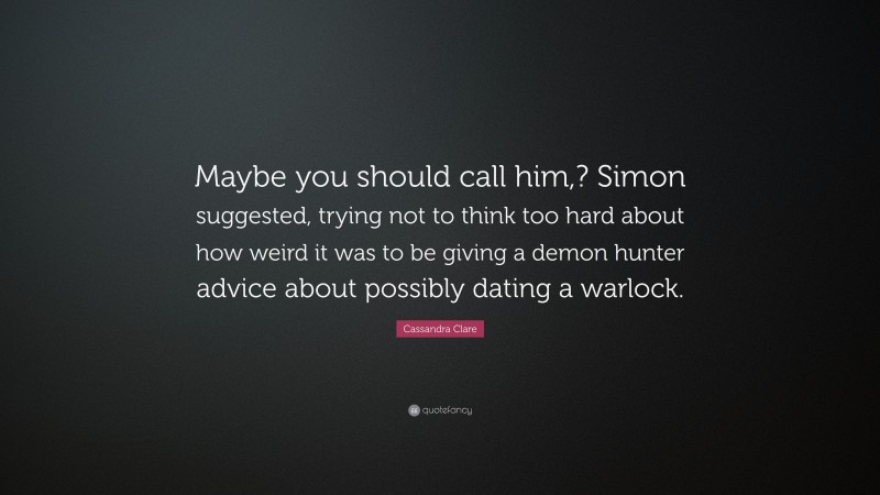Cassandra Clare Quote: “Maybe you should call him,? Simon suggested, trying not to think too hard about how weird it was to be giving a demon hunter advice about possibly dating a warlock.”