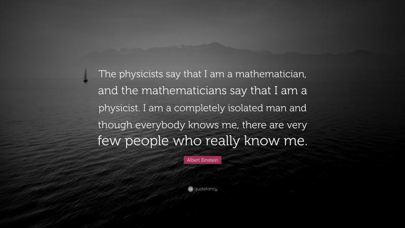 Albert Einstein Quote: “The physicists say that I am a mathematician, and the mathematicians say that I am a physicist. I am a completely isolated man and though everybody knows me, there are very few people who really know me.”