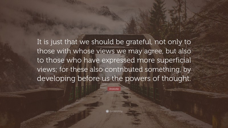 Aristotle Quote: “It is just that we should be grateful, not only to those with whose views we may agree, but also to those who have expressed more superficial views; for these also contributed something, by developing before us the powers of thought.”