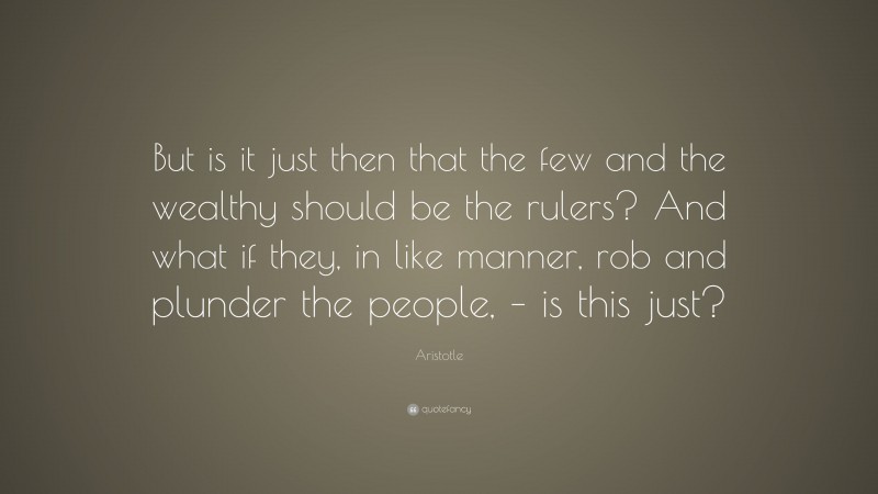 Aristotle Quote: “But is it just then that the few and the wealthy should be the rulers? And what if they, in like manner, rob and plunder the people, – is this just?”