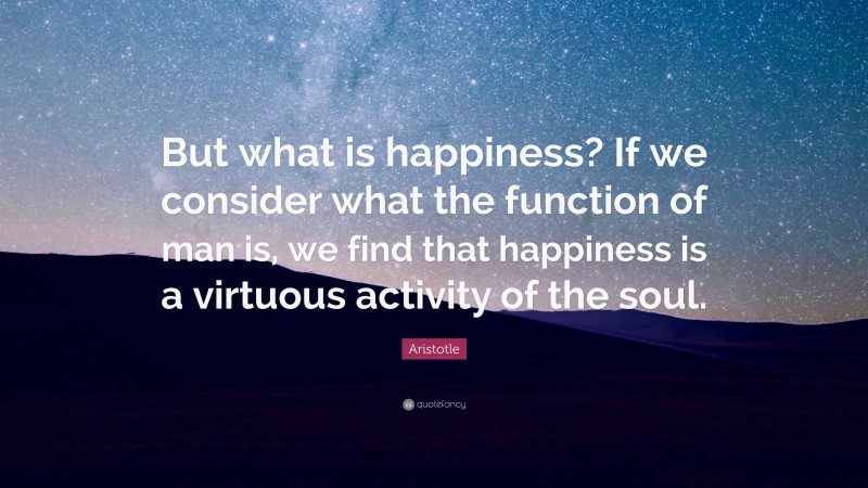 Aristotle Quote: “But what is happiness? If we consider what the function of man is, we find that happiness is a virtuous activity of the soul.”