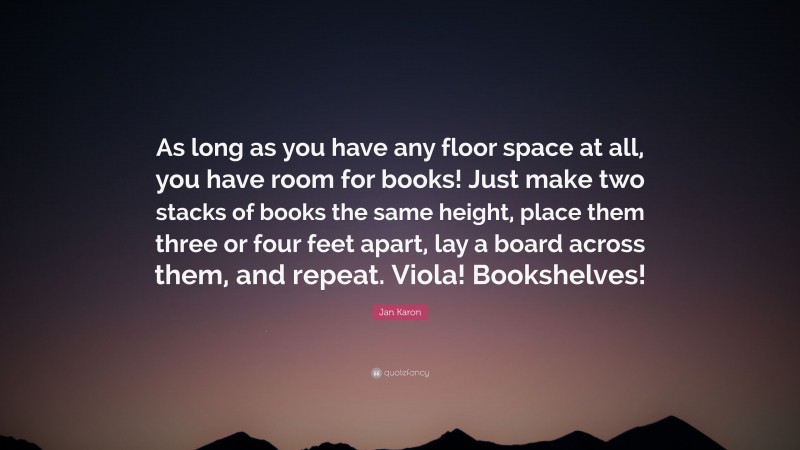 Jan Karon Quote: “As long as you have any floor space at all, you have room for books! Just make two stacks of books the same height, place them three or four feet apart, lay a board across them, and repeat. Viola! Bookshelves!”