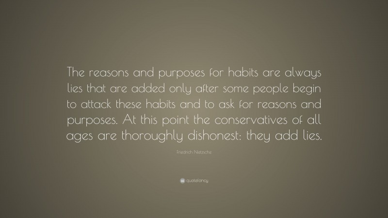 Friedrich Nietzsche Quote: “The reasons and purposes for habits are always lies that are added only after some people begin to attack these habits and to ask for reasons and purposes. At this point the conservatives of all ages are thoroughly dishonest: they add lies.”