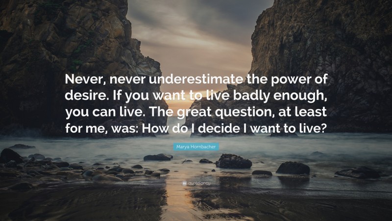 Marya Hornbacher Quote: “Never, never underestimate the power of desire. If you want to live badly enough, you can live. The great question, at least for me, was: How do I decide I want to live?”