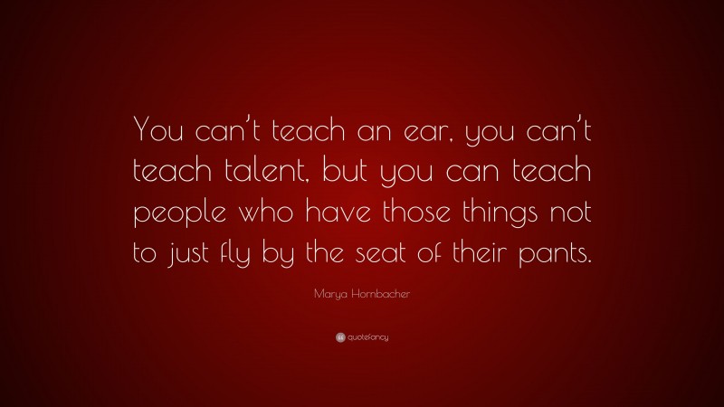 Marya Hornbacher Quote: “You can’t teach an ear, you can’t teach talent, but you can teach people who have those things not to just fly by the seat of their pants.”