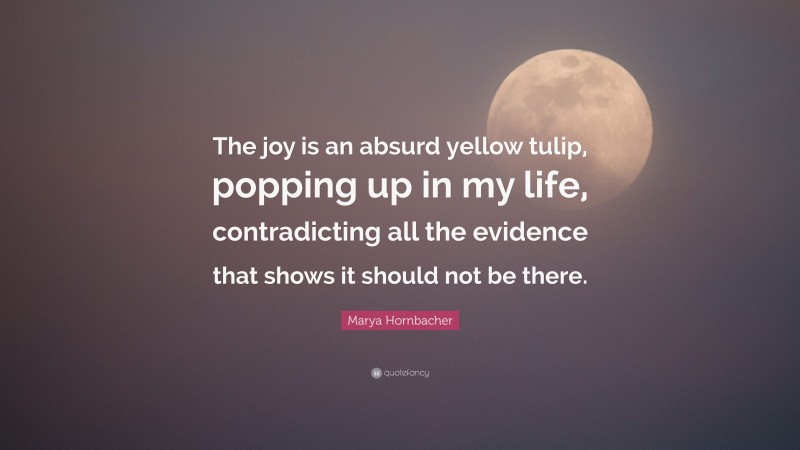 Marya Hornbacher Quote: “The joy is an absurd yellow tulip, popping up in my life, contradicting all the evidence that shows it should not be there.”