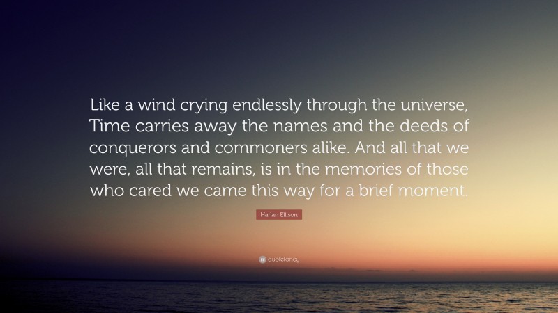 Harlan Ellison Quote: “Like a wind crying endlessly through the universe, Time carries away the names and the deeds of conquerors and commoners alike. And all that we were, all that remains, is in the memories of those who cared we came this way for a brief moment.”