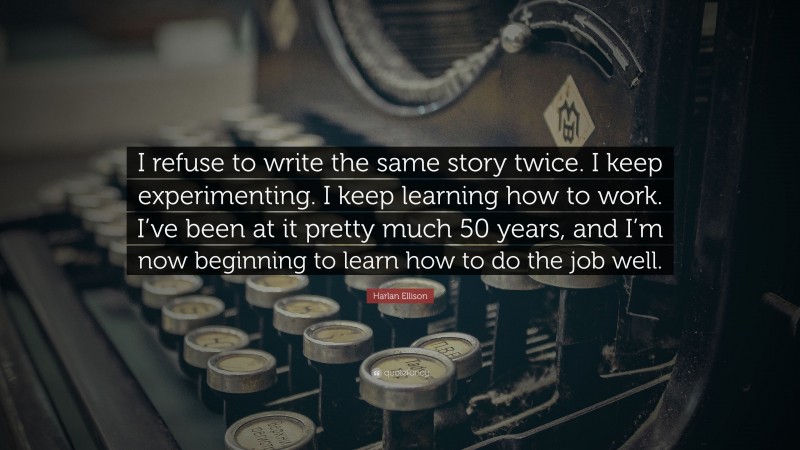Harlan Ellison Quote: “I refuse to write the same story twice. I keep experimenting. I keep learning how to work. I’ve been at it pretty much 50 years, and I’m now beginning to learn how to do the job well.”