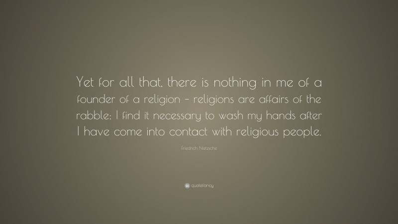 Friedrich Nietzsche Quote: “Yet for all that, there is nothing in me of a founder of a religion – religions are affairs of the rabble; I find it necessary to wash my hands after I have come into contact with religious people.”