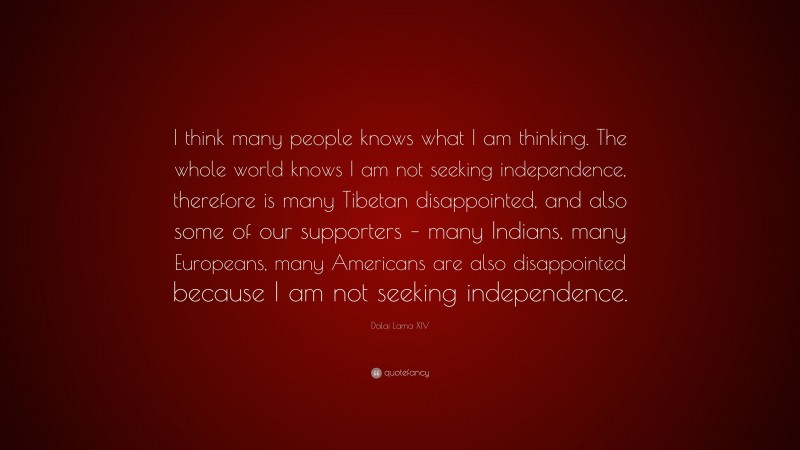 Dalai Lama XIV Quote: “I think many people knows what I am thinking. The whole world knows I am not seeking independence, therefore is many Tibetan disappointed, and also some of our supporters – many Indians, many Europeans, many Americans are also disappointed because I am not seeking independence.”