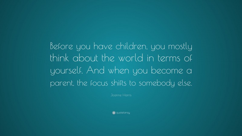 Joanne Harris Quote: “Before you have children, you mostly think about the world in terms of yourself. And when you become a parent, the focus shifts to somebody else.”