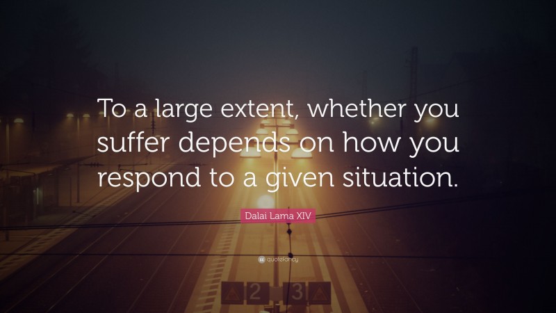 Dalai Lama XIV Quote: “To a large extent, whether you suffer depends on how you respond to a given situation.”
