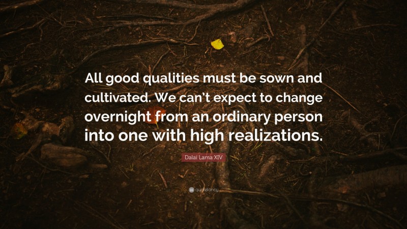Dalai Lama XIV Quote: “All good qualities must be sown and cultivated. We can’t expect to change overnight from an ordinary person into one with high realizations.”