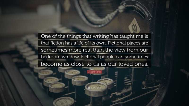 Joanne Harris Quote: “One of the things that writing has taught me is that fiction has a life of its own. Fictional places are sometimes more real than the view from our bedroom window. Fictional people can sometimes become as close to us as our loved ones.”