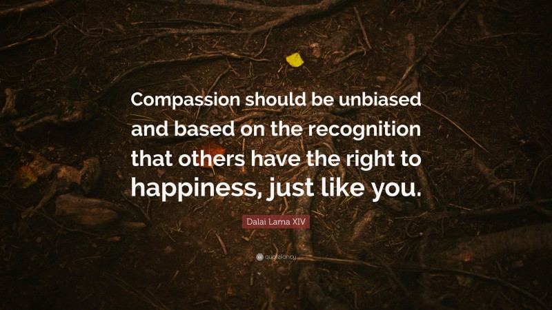 Dalai Lama XIV Quote: “Compassion should be unbiased and based on the recognition that others have the right to happiness, just like you.”